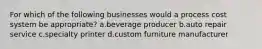 For which of the following businesses would a process cost system be appropriate? a.beverage producer b.auto repair service c.specialty printer d.custom furniture manufacturer