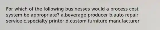 For which of the following businesses would a process cost system be appropriate? a.beverage producer b.auto repair service c.specialty printer d.custom furniture manufacturer