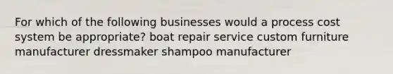 For which of the following businesses would a <a href='https://www.questionai.com/knowledge/kfweyHGxZH-process-cost-system' class='anchor-knowledge'>process cost system</a> be appropriate? boat repair service custom furniture manufacturer dressmaker shampoo manufacturer