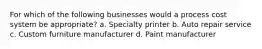 For which of the following businesses would a process cost system be appropriate? a. Specialty printer b. Auto repair service c. Custom furniture manufacturer d. Paint manufacturer