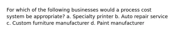 For which of the following businesses would a process cost system be appropriate? a. Specialty printer b. Auto repair service c. Custom furniture manufacturer d. Paint manufacturer