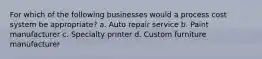 For which of the following businesses would a process cost system be appropriate? a. Auto repair service b. Paint manufacturer c. Specialty printer d. Custom furniture manufacturer