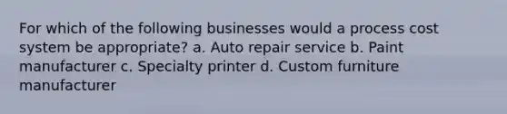 For which of the following businesses would a process cost system be appropriate? a. Auto repair service b. Paint manufacturer c. Specialty printer d. Custom furniture manufacturer