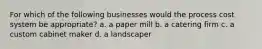 For which of the following businesses would the process cost system be appropriate? a. a paper mill b. a catering firm c. a custom cabinet maker d. a landscaper