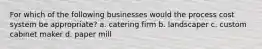 For which of the following businesses would the process cost system be appropriate? a. catering firm b. landscaper c. custom cabinet maker d. paper mill