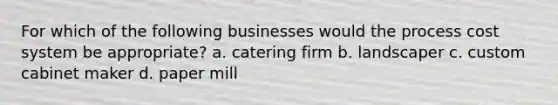 For which of the following businesses would the process cost system be appropriate? a. catering firm b. landscaper c. custom cabinet maker d. paper mill