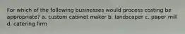 For which of the following businesses would process costing be appropriate? a. custom cabinet maker b. landscaper c. paper mill d. catering firm