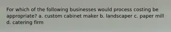 For which of the following businesses would process costing be appropriate? a. custom cabinet maker b. landscaper c. paper mill d. catering firm