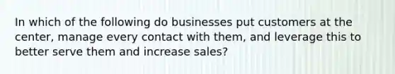 In which of the following do businesses put customers at the center, manage every contact with them, and leverage this to better serve them and increase sales?