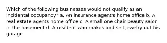 Which of the following businesses would not qualify as an incidental occupancy? a. An insurance agent's home office b. A real estate agents home office c. A small one chair beauty salon in the basement d. A resident who makes and sell jewelry out his garage