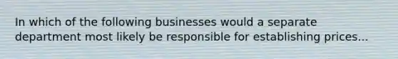 In which of the following businesses would a separate department most likely be responsible for establishing prices...