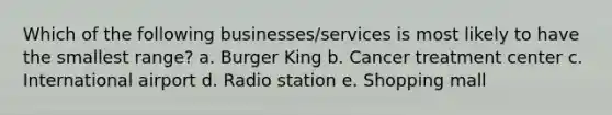 Which of the following businesses/services is most likely to have the smallest range? a. Burger King b. Cancer treatment center c. International airport d. Radio station e. Shopping mall