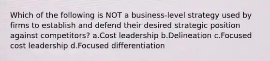 Which of the following is NOT a business-level strategy used by firms to establish and defend their desired strategic position against competitors? a.Cost leadership b.Delineation c.Focused cost leadership d.Focused differentiation