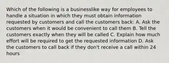 Which of the following is a businesslike way for employees to handle a situation in which they must obtain information requested by customers and call the customers back: A. Ask the customers when it would be convenient to call them B. Tell the customers exactly when they will be called C. Explain how much effort will be required to get the requested information D. Ask the customers to call back if they don't receive a call within 24 hours