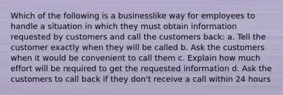 Which of the following is a businesslike way for employees to handle a situation in which they must obtain information requested by customers and call the customers back: a. Tell the customer exactly when they will be called b. Ask the customers when it would be convenient to call them c. Explain how much effort will be required to get the requested information d. Ask the customers to call back if they don't receive a call within 24 hours