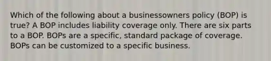 Which of the following about a businessowners policy (BOP) is true? A BOP includes liability coverage only. There are six parts to a BOP. BOPs are a specific, standard package of coverage. BOPs can be customized to a specific business.