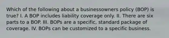 Which of the following about a businessowners policy (BOP) is true? I. A BOP includes liability coverage only. II. There are six parts to a BOP. III. BOPs are a specific, standard package of coverage. IV. BOPs can be customized to a specific business.