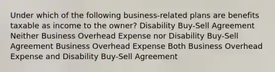 Under which of the following business-related plans are benefits taxable as income to the owner? Disability Buy-Sell Agreement Neither Business Overhead Expense nor Disability Buy-Sell Agreement Business Overhead Expense Both Business Overhead Expense and Disability Buy-Sell Agreement