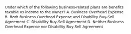 Under which of the following business-related plans are benefits taxable as income to the owner? A. Business Overhead Expense B. Both Business Overhead Expense and Disability Buy-Sell Agreement C. Disability Buy-Sell Agreement D. Neither Business Overhead Expense nor Disability Buy-Sell Agreement