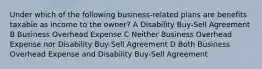 Under which of the following business-related plans are benefits taxable as income to the owner? A Disability Buy-Sell Agreement B Business Overhead Expense C Neither Business Overhead Expense nor Disability Buy-Sell Agreement D Both Business Overhead Expense and Disability Buy-Sell Agreement