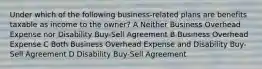 Under which of the following business-related plans are benefits taxable as income to the owner? A Neither Business Overhead Expense nor Disability Buy-Sell Agreement B Business Overhead Expense C Both Business Overhead Expense and Disability Buy-Sell Agreement D Disability Buy-Sell Agreement