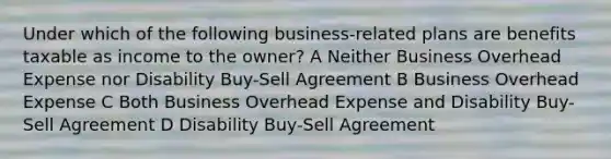 Under which of the following business-related plans are benefits taxable as income to the owner? A Neither Business Overhead Expense nor Disability Buy-Sell Agreement B Business Overhead Expense C Both Business Overhead Expense and Disability Buy-Sell Agreement D Disability Buy-Sell Agreement