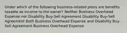 Under which of the following business-related plans are benefits taxable as income to the owner? Neither Business Overhead Expense nor Disability Buy-Sell Agreement Disability Buy-Sell Agreement Both Business Overhead Expense and Disability Buy-Sell Agreement Business Overhead Expense