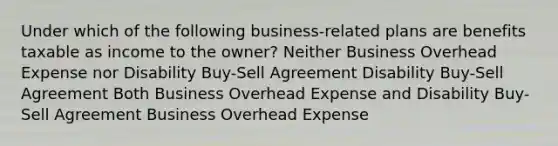 Under which of the following business-related plans are benefits taxable as income to the owner? Neither Business Overhead Expense nor Disability Buy-Sell Agreement Disability Buy-Sell Agreement Both Business Overhead Expense and Disability Buy-Sell Agreement Business Overhead Expense