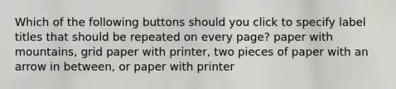 Which of the following buttons should you click to specify label titles that should be repeated on every page? paper with mountains, grid paper with printer, two pieces of paper with an arrow in between, or paper with printer