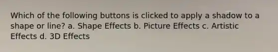 Which of the following buttons is clicked to apply a shadow to a shape or line? a. Shape Effects b. Picture Effects c. Artistic Effects d. 3D Effects