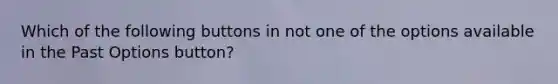 Which of the following buttons in not one of the options available in the Past Options button?