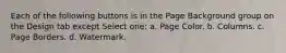 Each of the following buttons is in the Page Background group on the Design tab except Select one: a. Page Color. b. Columns. c. Page Borders. d. Watermark.