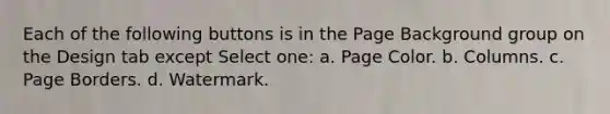 Each of the following buttons is in the Page Background group on the Design tab except Select one: a. Page Color. b. Columns. c. Page Borders. d. Watermark.