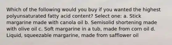 Which of the following would you buy if you wanted the highest polyunsaturated fatty acid content? Select one: a. Stick margarine made with canola oil b. Semisolid shortening made with olive oil c. Soft margarine in a tub, made from corn oil d. Liquid, squeezable margarine, made from safflower oil