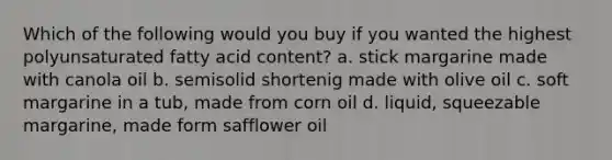 Which of the following would you buy if you wanted the highest polyunsaturated fatty acid content? a. stick margarine made with canola oil b. semisolid shortenig made with olive oil c. soft margarine in a tub, made from corn oil d. liquid, squeezable margarine, made form safflower oil