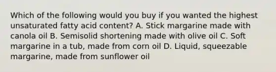 Which of the following would you buy if you wanted the highest unsaturated fatty acid content? A. Stick margarine made with canola oil B. Semisolid shortening made with olive oil C. Soft margarine in a tub, made from corn oil D. Liquid, squeezable margarine, made from sunflower oil