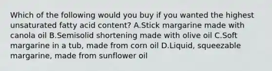 Which of the following would you buy if you wanted the highest unsaturated fatty acid content? A.Stick margarine made with canola oil B.Semisolid shortening made with olive oil C.Soft margarine in a tub, made from corn oil D.Liquid, squeezable margarine, made from sunflower oil