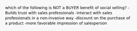 which of the following is NOT a BUYER benefit of social selling? -Builds trust with sales professionals -interact with sales professionals in a non-invasive way -discount on the purchase of a product -more favorable impression of salesperson