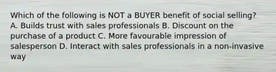 Which of the following is NOT a BUYER benefit of social selling? A. Builds trust with sales professionals B. Discount on the purchase of a product C. More favourable impression of salesperson D. Interact with sales professionals in a non-invasive way