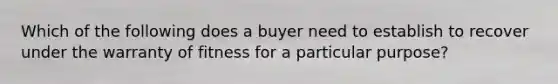 Which of the following does a buyer need to establish to recover under the warranty of fitness for a particular purpose?