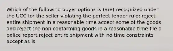 Which of the following buyer options is (are) recognized under the UCC for the seller violating the perfect tender rule: reject entire shipment in a reasonable time accept some of the goods and reject the non conforming goods in a reasonable time file a police report reject entire shipment with no time constraints accept as is