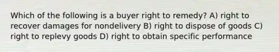 Which of the following is a buyer right to remedy? A) right to recover damages for nondelivery B) right to dispose of goods C) right to replevy goods D) right to obtain specific performance