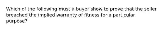 Which of the following must a buyer show to prove that the seller breached the implied warranty of fitness for a particular purpose?