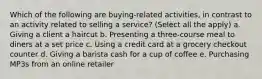 Which of the following are buying-related activities, in contrast to an activity related to selling a service? (Select all the apply) a. Giving a client a haircut b. Presenting a three-course meal to diners at a set price c. Using a credit card at a grocery checkout counter d. Giving a barista cash for a cup of coffee e. Purchasing MP3s from an online retailer