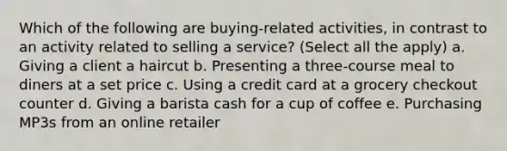 Which of the following are buying-related activities, in contrast to an activity related to selling a service? (Select all the apply) a. Giving a client a haircut b. Presenting a three-course meal to diners at a set price c. Using a credit card at a grocery checkout counter d. Giving a barista cash for a cup of coffee e. Purchasing MP3s from an online retailer