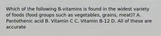 Which of the following B-vitamins is found in the widest variety of foods (food groups such as vegetables, grains, meat)? A. Pantothenic acid B. Vitamin C C. Vitamin B-12 D. All of these are accurate