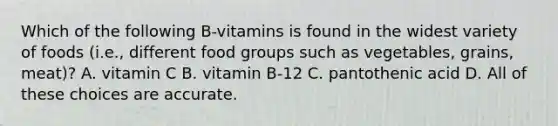 Which of the following B-vitamins is found in the widest variety of foods (i.e., different food groups such as vegetables, grains, meat)? A. vitamin C B. vitamin B-12 C. pantothenic acid D. All of these choices are accurate.