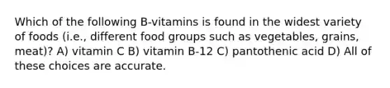 Which of the following B-vitamins is found in the widest variety of foods (i.e., different food groups such as vegetables, grains, meat)? A) vitamin C B) vitamin B-12 C) pantothenic acid D) All of these choices are accurate.