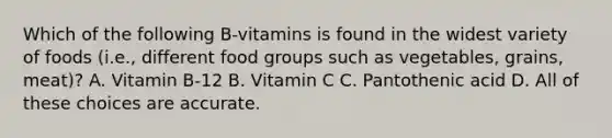 Which of the following B-vitamins is found in the widest variety of foods (i.e., different food groups such as vegetables, grains, meat)? A. Vitamin B-12 B. Vitamin C C. Pantothenic acid D. All of these choices are accurate.