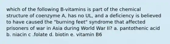 which of the following B-vitamins is part of the chemical structure of coenzyme A, has no UL, and a deficiency is believed to have caused the "burning feet" syndrome that affected prisoners of war in Asia during World War II? a. pantothenic acid b. niacin c .folate d. biotin e. vitamin B6